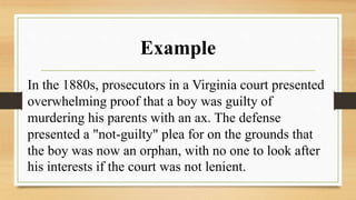 Example
In the 1880s, prosecutors in a Virginia court presented
overwhelming proof that a boy was guilty of
murdering his parents with an ax. The defense
presented a "not-guilty" plea for on the grounds that
the boy was now an orphan, with no one to look after
his interests if the court was not lenient.
 