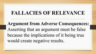 FALLACIES OF RELEVANCE
Argument from Adverse Consequences:
Asserting that an argument must be false
because the implications of it being true
would create negative results.
 