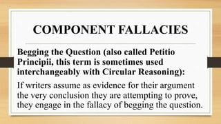 COMPONENT FALLACIES
Begging the Question (also called Petitio
Principii, this term is sometimes used
interchangeably with Circular Reasoning):
If writers assume as evidence for their argument
the very conclusion they are attempting to prove,
they engage in the fallacy of begging the question.
 