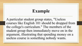 Example
A particular student group states, "Useless
courses like English 101 should be dropped from
the college's curriculum." The members of the
student group then immediately move on in the
argument, illustrating that spending money on a
useless course is something nobody wants.
 