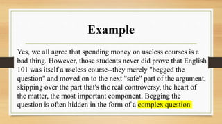 Example
Yes, we all agree that spending money on useless courses is a
bad thing. However, those students never did prove that English
101 was itself a useless course--they merely "begged the
question" and moved on to the next "safe" part of the argument,
skipping over the part that's the real controversy, the heart of
the matter, the most important component. Begging the
question is often hidden in the form of a complex question
 