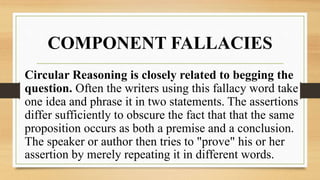 COMPONENT FALLACIES
Circular Reasoning is closely related to begging the
question. Often the writers using this fallacy word take
one idea and phrase it in two statements. The assertions
differ sufficiently to obscure the fact that that the same
proposition occurs as both a premise and a conclusion.
The speaker or author then tries to "prove" his or her
assertion by merely repeating it in different words.
 