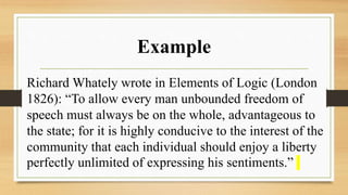 Example
Richard Whately wrote in Elements of Logic (London
1826): “To allow every man unbounded freedom of
speech must always be on the whole, advantageous to
the state; for it is highly conducive to the interest of the
community that each individual should enjoy a liberty
perfectly unlimited of expressing his sentiments.”
 