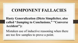 COMPONENT FALLACIES
Hasty Generalization (Dicto Simpliciter, also
called “Jumping to Conclusions,” "Converse
Accident"):
Mistaken use of inductive reasoning when there
are too few samples to prove a point.
 