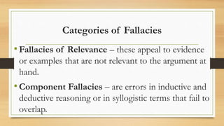 Categories of Fallacies
•Fallacies of Relevance – these appeal to evidence
or examples that are not relevant to the argument at
hand.
•Component Fallacies – are errors in inductive and
deductive reasoning or in syllogistic terms that fail to
overlap.
 