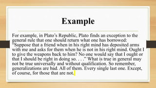 Example
For example, in Plato’s Republic, Plato finds an exception to the
general rule that one should return what one has borrowed:
“Suppose that a friend when in his right mind has deposited arms
with me and asks for them when he is not in his right mind. Ought I
to give the weapons back to him? No one would say that I ought or
that I should be right in doing so. . . .” What is true in general may
not be true universally and without qualification. So remember,
generalizations are bad. All of them. Every single last one. Except,
of course, for those that are not.
 