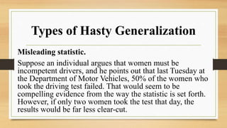 Types of Hasty Generalization
Misleading statistic.
Suppose an individual argues that women must be
incompetent drivers, and he points out that last Tuesday at
the Department of Motor Vehicles, 50% of the women who
took the driving test failed. That would seem to be
compelling evidence from the way the statistic is set forth.
However, if only two women took the test that day, the
results would be far less clear-cut.
 
