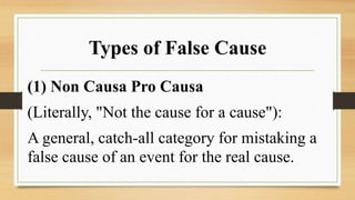 Types of False Cause
(1) Non Causa Pro Causa
(Literally, "Not the cause for a cause"):
A general, catch-all category for mistaking a
false cause of an event for the real cause.
 
