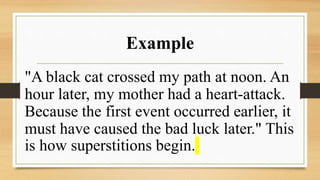 Example
"A black cat crossed my path at noon. An
hour later, my mother had a heart-attack.
Because the first event occurred earlier, it
must have caused the bad luck later." This
is how superstitions begin.
 