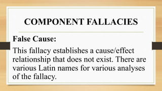 COMPONENT FALLACIES
False Cause:
This fallacy establishes a cause/effect
relationship that does not exist. There are
various Latin names for various analyses
of the fallacy.
 