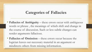 Categories of Fallacies
• Fallacies of Ambiguity – these errors occur with ambiguous
words or phrase , the meanings of which shift and change in
the course of discussion. Such or less subtle changes can
render arguments fallacious.
• Fallacies of Omission – these errors occur because the
logician leaves out necessary material in an argument or
misdirects others from missing information.
 