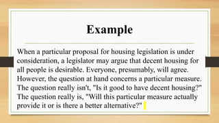 Example
When a particular proposal for housing legislation is under
consideration, a legislator may argue that decent housing for
all people is desirable. Everyone, presumably, will agree.
However, the question at hand concerns a particular measure.
The question really isn't, "Is it good to have decent housing?"
The question really is, "Will this particular measure actually
provide it or is there a better alternative?"
 