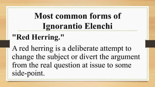Most common forms of
Ignorantio Elenchi
"Red Herring."
A red herring is a deliberate attempt to
change the subject or divert the argument
from the real question at issue to some
side-point.
 
