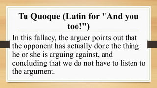 Tu Quoque (Latin for "And you
too!")
In this fallacy, the arguer points out that
the opponent has actually done the thing
he or she is arguing against, and
concluding that we do not have to listen to
the argument.
 