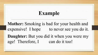 Example
Mother: Smoking is bad for your health and
expensive! I hope to never see you do it.
Daughter: But you did it when you were my
age! Therefore, I can do it too!
 