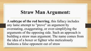 Straw Man Argument:
A subtype of the red herring, this fallacy includes
any lame attempt to "prove" an argument by
overstating, exaggerating, or over-simplifying the
arguments of the opposing side. Such an approach is
building a straw man argument. The name comes from
the idea of a boxer or fighter who meticulously
fashions a false opponent out of straw
 