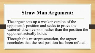 Straw Man Argument:
The arguer sets up a weaker version of the
opponent’s position and seeks to prove the
watered-down version rather than the position the
opponent actually holds.
Through this misrepresentation, the arguer
concludes that the real position has been refuted.
 