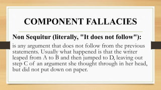 COMPONENT FALLACIES
Non Sequitur (literally, "It does not follow"):
is any argument that does not follow from the previous
statements. Usually what happened is that the writer
leaped from A to B and then jumped to D, leaving out
step C of an argument she thought through in her head,
but did not put down on paper.
 