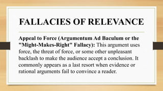 FALLACIES OF RELEVANCE
Appeal to Force (Argumentum Ad Baculum or the
"Might-Makes-Right" Fallacy): This argument uses
force, the threat of force, or some other unpleasant
backlash to make the audience accept a conclusion. It
commonly appears as a last resort when evidence or
rational arguments fail to convince a reader.
 