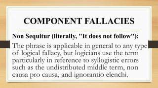 COMPONENT FALLACIES
Non Sequitur (literally, "It does not follow"):
The phrase is applicable in general to any type
of logical fallacy, but logicians use the term
particularly in reference to syllogistic errors
such as the undistributed middle term, non
causa pro causa, and ignorantio elenchi.
 