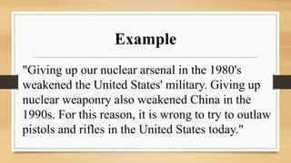 Example
"Giving up our nuclear arsenal in the 1980's
weakened the United States' military. Giving up
nuclear weaponry also weakened China in the
1990s. For this reason, it is wrong to try to outlaw
pistols and rifles in the United States today."
 