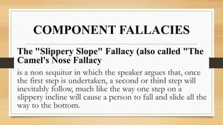 COMPONENT FALLACIES
The "Slippery Slope" Fallacy (also called "The
Camel's Nose Fallacy
is a non sequitur in which the speaker argues that, once
the first step is undertaken, a second or third step will
inevitably follow, much like the way one step on a
slippery incline will cause a person to fall and slide all the
way to the bottom.
 
