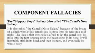 COMPONENT FALLACIES
The "Slippery Slope" Fallacy (also called "The Camel's Nose
Fallacy
It is also called "the Camel's Nose Fallacy" because of the image
of a sheik who let his camel stick its nose into his tent on a cold
night. The idea is that the sheik is afraid to let the camel stick its
nose into the tent because once the beast sticks in its nose, it will
inevitably stick in its head, and then its neck, and eventually its
whole body.
 