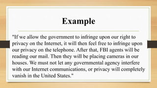 Example
"If we allow the government to infringe upon our right to
privacy on the Internet, it will then feel free to infringe upon
our privacy on the telephone. After that, FBI agents will be
reading our mail. Then they will be placing cameras in our
houses. We must not let any governmental agency interfere
with our Internet communications, or privacy will completely
vanish in the United States."
 