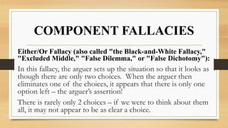 COMPONENT FALLACIES
Either/Or Fallacy (also called "the Black-and-White Fallacy,"
"Excluded Middle," "False Dilemma," or "False Dichotomy"):
In this fallacy, the arguer sets up the situation so that it looks as
though there are only two choices. When the arguer then
eliminates one of the choices, it appears that there is only one
option left – the arguer’s assertion!
There is rarely only 2 choices – if we were to think about them
all, it may not appear to be as clear a choice.
 