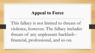 Appeal to Force
This fallacy is not limited to threats of
violence, however. The fallacy includes
threats of any unpleasant backlash--
financial, professional, and so on.
 