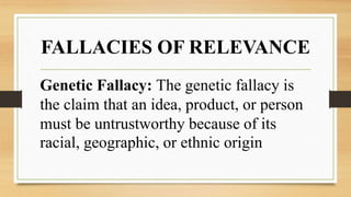 FALLACIES OF RELEVANCE
Genetic Fallacy: The genetic fallacy is
the claim that an idea, product, or person
must be untrustworthy because of its
racial, geographic, or ethnic origin
 