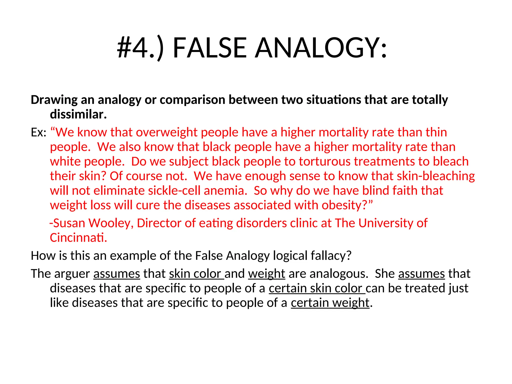 #4.) FALSE ANALOGY:
Drawing an analogy or comparison between two situations that are totally
dissimilar.
Ex: “We know that overweight people have a higher mortality rate than thin
people. We also know that black people have a higher mortality rate than
white people. Do we subject black people to torturous treatments to bleach
their skin? Of course not. We have enough sense to know that skin-bleaching
will not eliminate sickle-cell anemia. So why do we have blind faith that
weight loss will cure the diseases associated with obesity?”
-Susan Wooley, Director of eating disorders clinic at The University of
Cincinnati.
How is this an example of the False Analogy logical fallacy?
The arguer assumes that skin color and weight are analogous. She assumes that
diseases that are specific to people of a certain skin color can be treated just
like diseases that are specific to people of a certain weight.
 