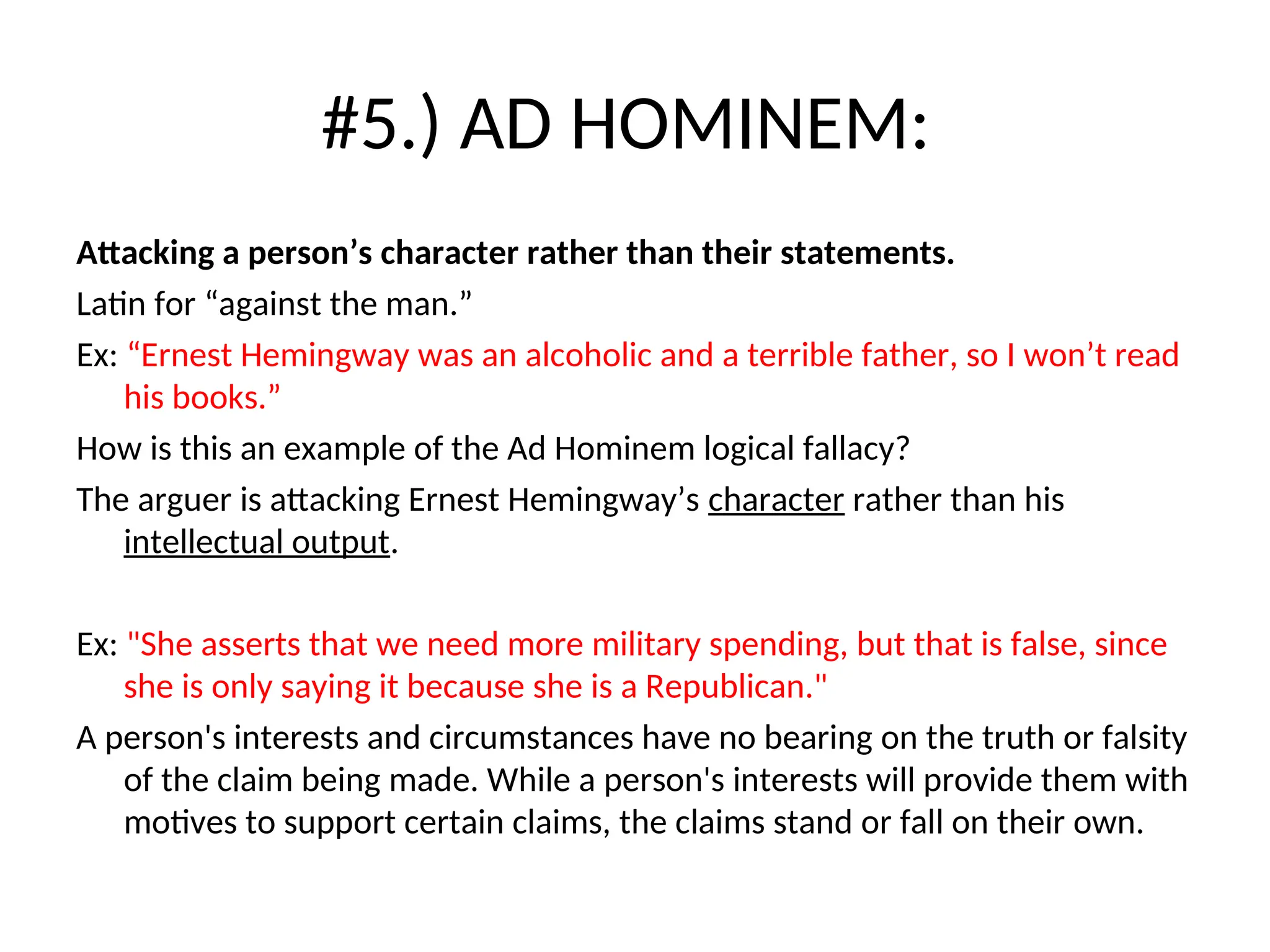 #5.) AD HOMINEM:
Attacking a person’s character rather than their statements.
Latin for “against the man.”
Ex: “Ernest Hemingway was an alcoholic and a terrible father, so I won’t read
his books.”
How is this an example of the Ad Hominem logical fallacy?
The arguer is attacking Ernest Hemingway’s character rather than his
intellectual output.
Ex: "She asserts that we need more military spending, but that is false, since
she is only saying it because she is a Republican."
A person's interests and circumstances have no bearing on the truth or falsity
of the claim being made. While a person's interests will provide them with
motives to support certain claims, the claims stand or fall on their own.
 