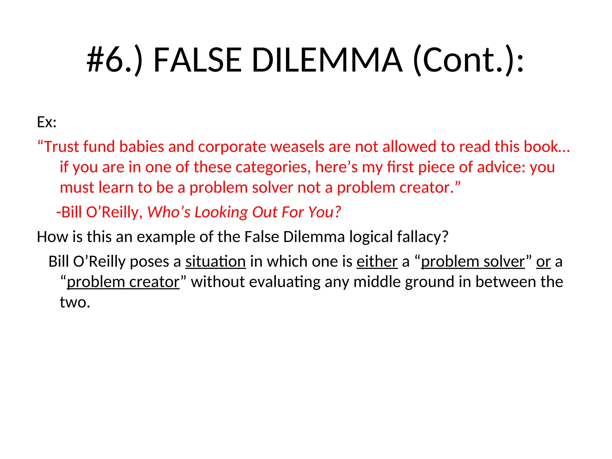 #6.) FALSE DILEMMA (Cont.):
Ex:
“Trust fund babies and corporate weasels are not allowed to read this book…
if you are in one of these categories, here’s my first piece of advice: you
must learn to be a problem solver not a problem creator.”
-Bill O’Reilly, Who’s Looking Out For You?
How is this an example of the False Dilemma logical fallacy?
Bill O’Reilly poses a situation in which one is either a “problem solver” or a
“problem creator” without evaluating any middle ground in between the
two.
 