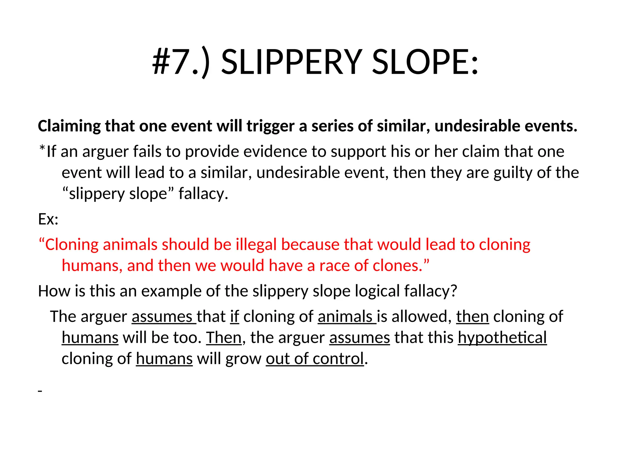 #7.) SLIPPERY SLOPE:
Claiming that one event will trigger a series of similar, undesirable events.
*If an arguer fails to provide evidence to support his or her claim that one
event will lead to a similar, undesirable event, then they are guilty of the
“slippery slope” fallacy.
Ex:
“Cloning animals should be illegal because that would lead to cloning
humans, and then we would have a race of clones.”
How is this an example of the slippery slope logical fallacy?
The arguer assumes that if cloning of animals is allowed, then cloning of
humans will be too. Then, the arguer assumes that this hypothetical
cloning of humans will grow out of control.
 