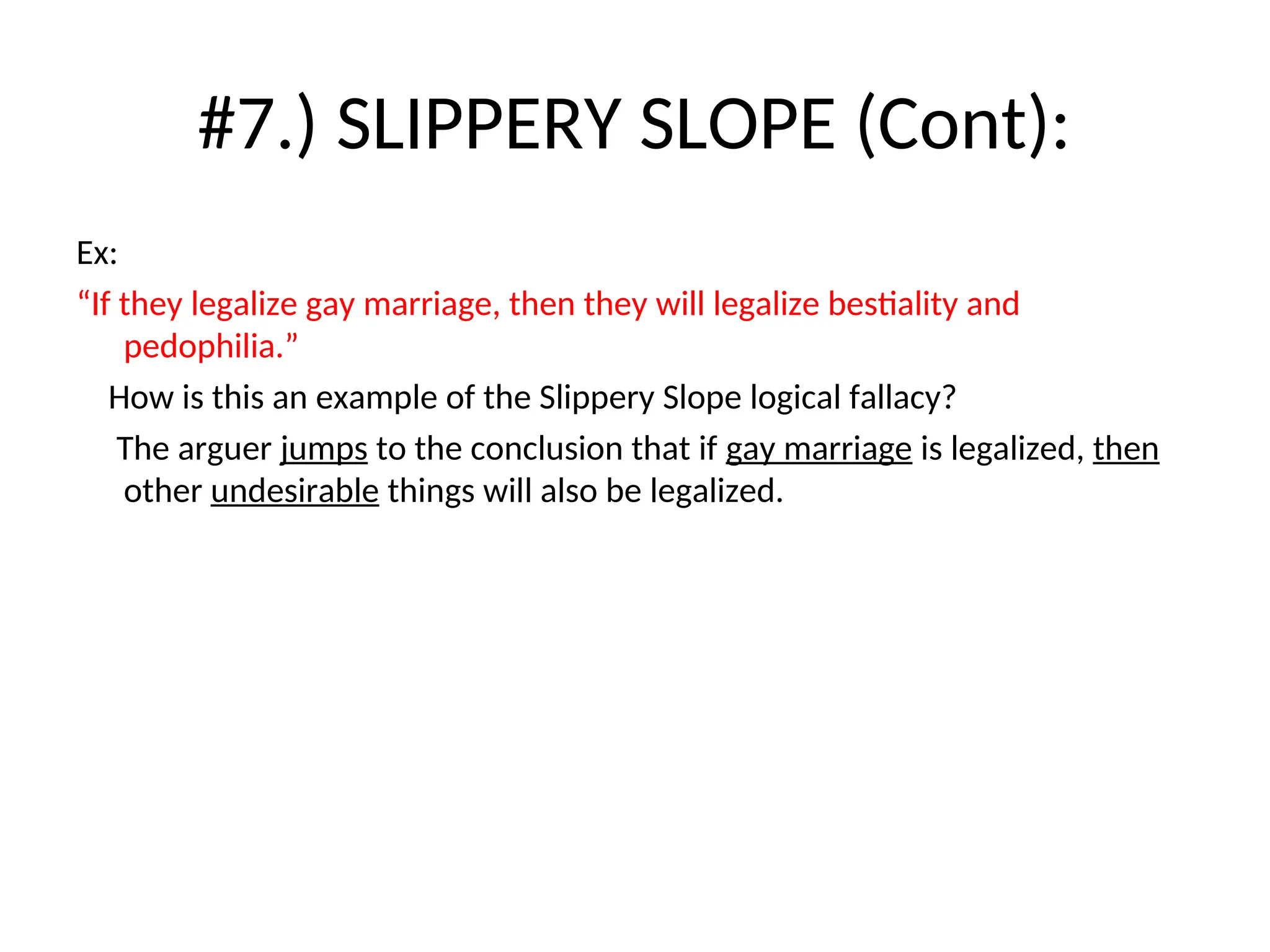 #7.) SLIPPERY SLOPE (Cont):
Ex:
“If they legalize gay marriage, then they will legalize bestiality and
pedophilia.”
How is this an example of the Slippery Slope logical fallacy?
The arguer jumps to the conclusion that if gay marriage is legalized, then
other undesirable things will also be legalized.
 
