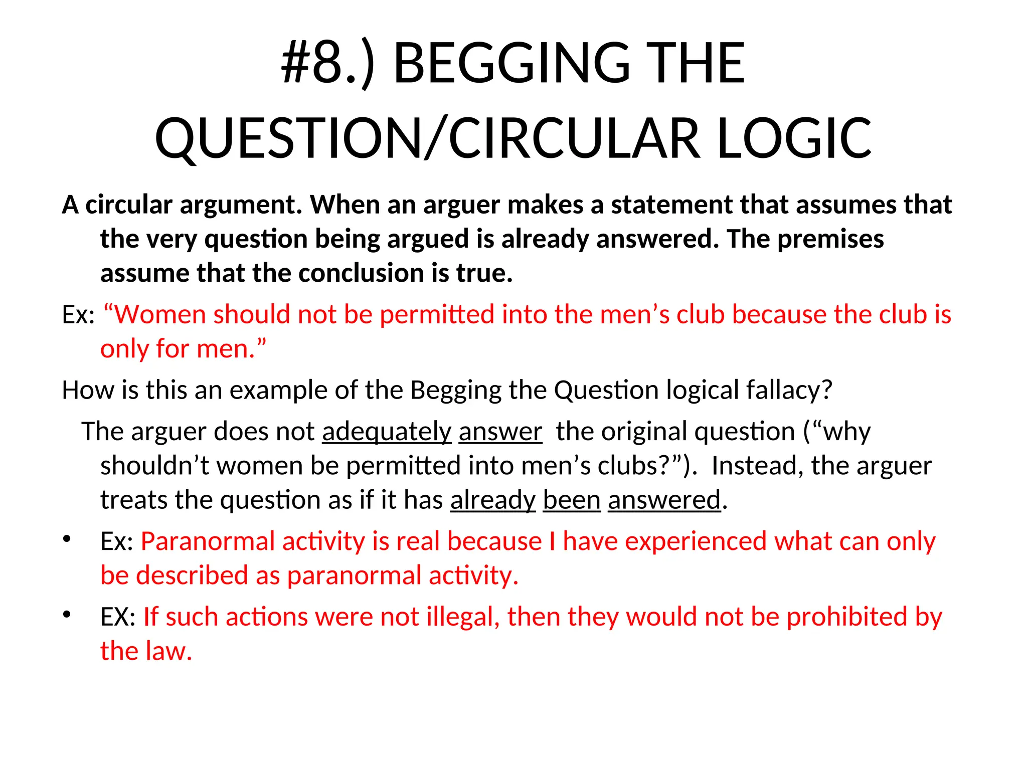 #8.) BEGGING THE
QUESTION/CIRCULAR LOGIC
A circular argument. When an arguer makes a statement that assumes that
the very question being argued is already answered. The premises
assume that the conclusion is true.
Ex: “Women should not be permitted into the men’s club because the club is
only for men.”
How is this an example of the Begging the Question logical fallacy?
The arguer does not adequately answer the original question (“why
shouldn’t women be permitted into men’s clubs?”). Instead, the arguer
treats the question as if it has already been answered.
• Ex: Paranormal activity is real because I have experienced what can only
be described as paranormal activity.
• EX: If such actions were not illegal, then they would not be prohibited by
the law.
 