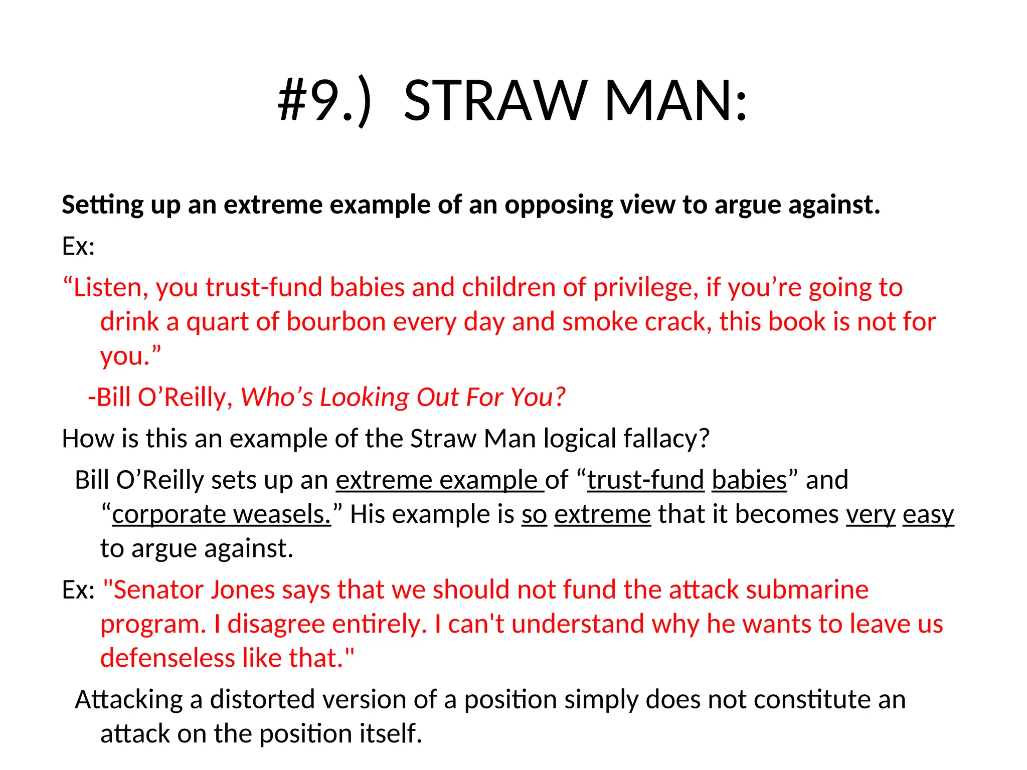 #9.) STRAW MAN:
Setting up an extreme example of an opposing view to argue against.
Ex:
“Listen, you trust-fund babies and children of privilege, if you’re going to
drink a quart of bourbon every day and smoke crack, this book is not for
you.”
-Bill O’Reilly, Who’s Looking Out For You?
How is this an example of the Straw Man logical fallacy?
Bill O’Reilly sets up an extreme example of “trust-fund babies” and
“corporate weasels.” His example is so extreme that it becomes very easy
to argue against.
Ex: "Senator Jones says that we should not fund the attack submarine
program. I disagree entirely. I can't understand why he wants to leave us
defenseless like that."
Attacking a distorted version of a position simply does not constitute an
attack on the position itself.
 