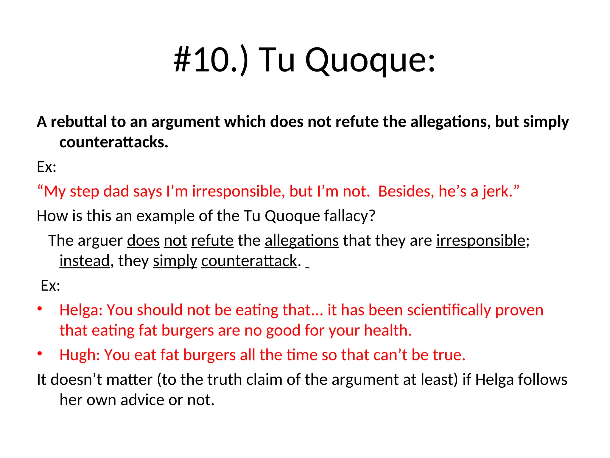 #10.) Tu Quoque:
A rebuttal to an argument which does not refute the allegations, but simply
counterattacks.
Ex:
“My step dad says I’m irresponsible, but I’m not. Besides, he’s a jerk.”
How is this an example of the Tu Quoque fallacy?
The arguer does not refute the allegations that they are irresponsible;
instead, they simply counterattack.
Ex:
• Helga: You should not be eating that... it has been scientifically proven
that eating fat burgers are no good for your health.
• Hugh: You eat fat burgers all the time so that can’t be true.
It doesn’t matter (to the truth claim of the argument at least) if Helga follows
her own advice or not.
 