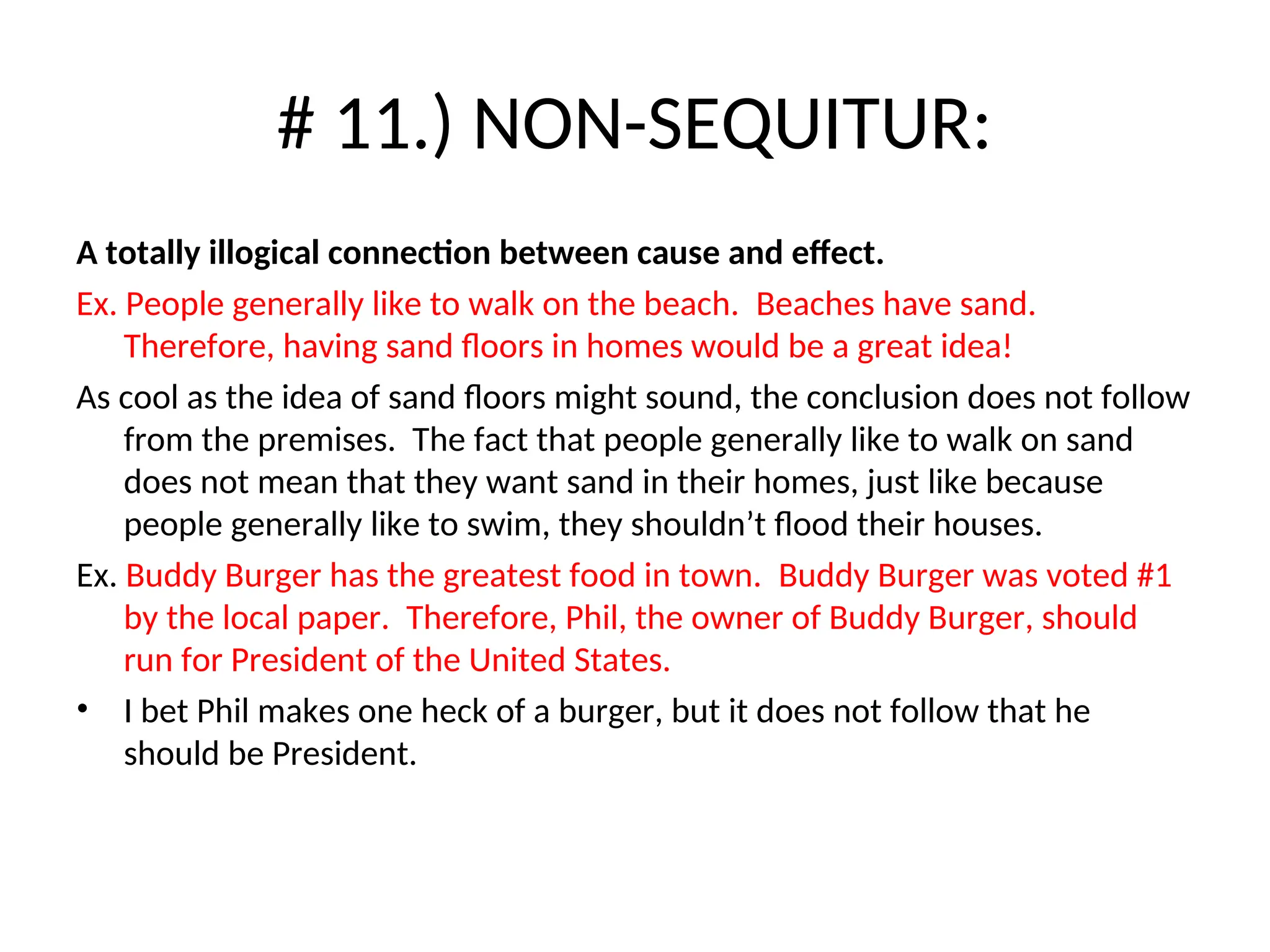 # 11.) NON-SEQUITUR:
A totally illogical connection between cause and effect.
Ex. People generally like to walk on the beach. Beaches have sand.
Therefore, having sand floors in homes would be a great idea!
As cool as the idea of sand floors might sound, the conclusion does not follow
from the premises. The fact that people generally like to walk on sand
does not mean that they want sand in their homes, just like because
people generally like to swim, they shouldn’t flood their houses.
Ex. Buddy Burger has the greatest food in town. Buddy Burger was voted #1
by the local paper. Therefore, Phil, the owner of Buddy Burger, should
run for President of the United States.
• I bet Phil makes one heck of a burger, but it does not follow that he
should be President.
 