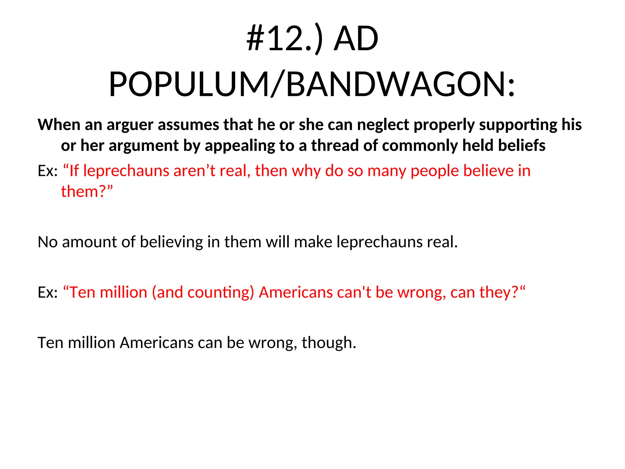 #12.) AD
POPULUM/BANDWAGON:
When an arguer assumes that he or she can neglect properly supporting his
or her argument by appealing to a thread of commonly held beliefs
Ex: “If leprechauns aren’t real, then why do so many people believe in
them?”
No amount of believing in them will make leprechauns real.
Ex: “Ten million (and counting) Americans can't be wrong, can they?“
Ten million Americans can be wrong, though.
 