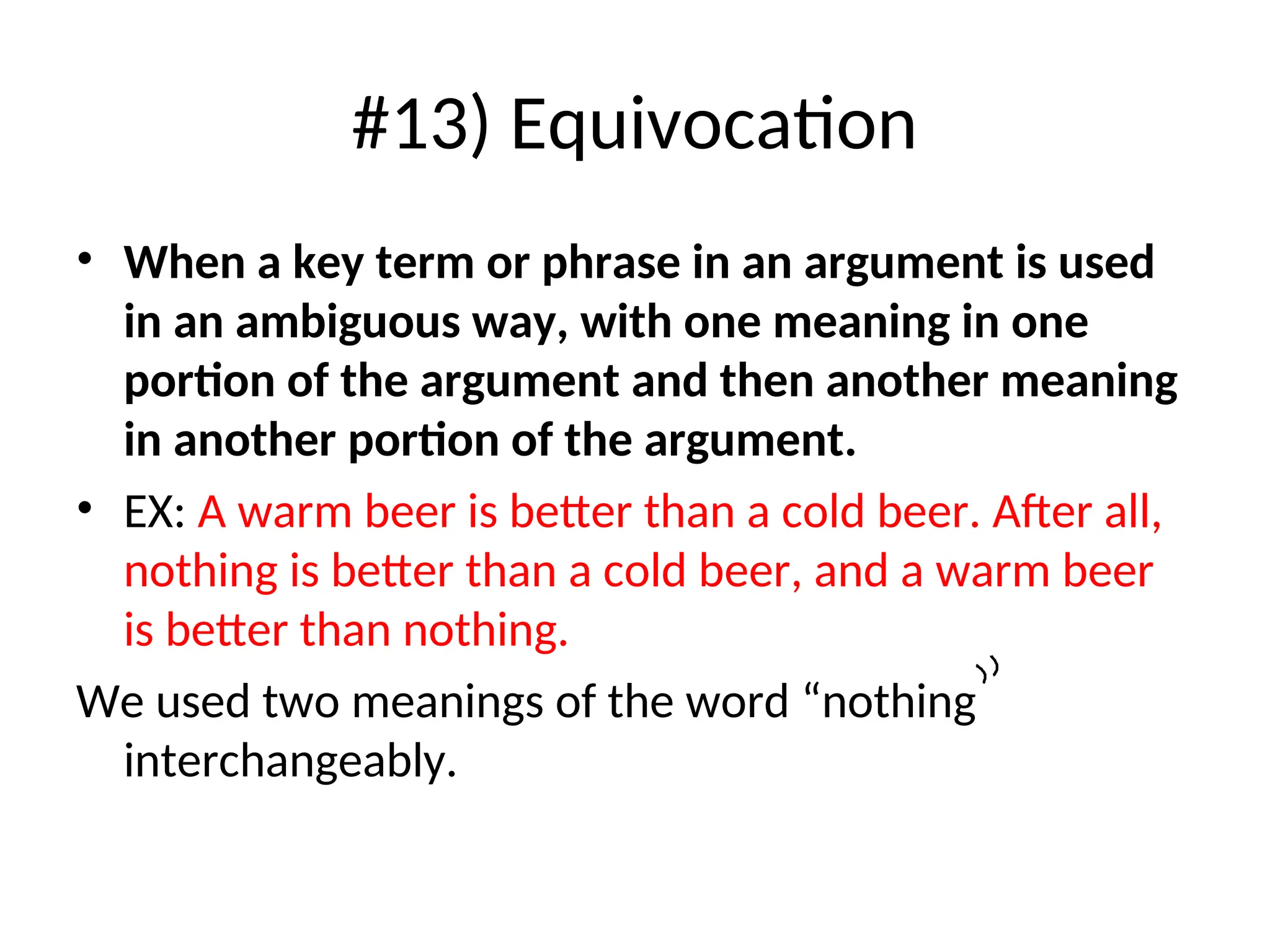 #13) Equivocation
• When a key term or phrase in an argument is used
in an ambiguous way, with one meaning in one
portion of the argument and then another meaning
in another portion of the argument.
• EX: A warm beer is better than a cold beer. After all,
nothing is better than a cold beer, and a warm beer
is better than nothing.
We used two meanings of the word “nothing
interchangeably.
 