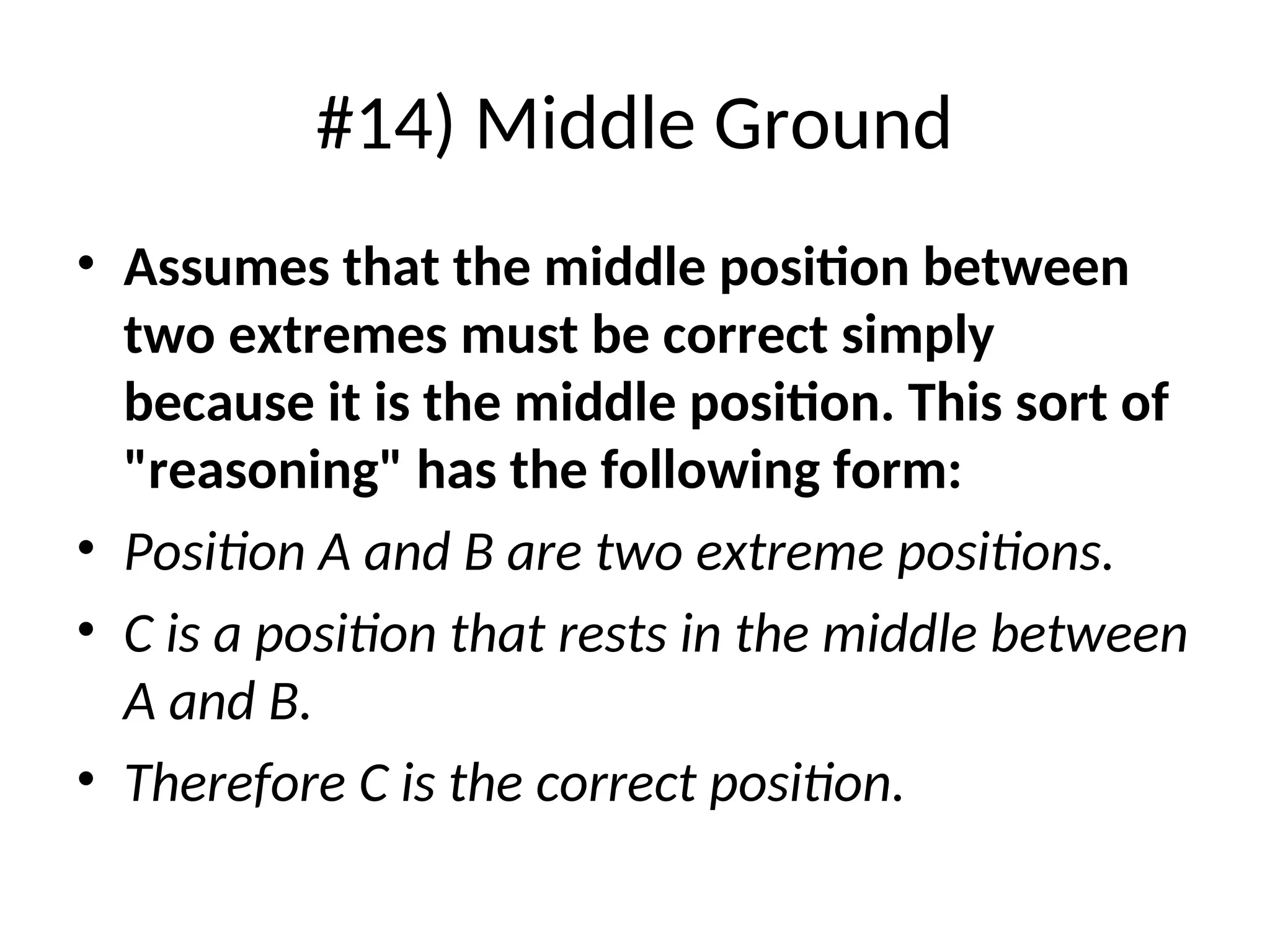 #14) Middle Ground
• Assumes that the middle position between
two extremes must be correct simply
because it is the middle position. This sort of
"reasoning" has the following form:
• Position A and B are two extreme positions.
• C is a position that rests in the middle between
A and B.
• Therefore C is the correct position.
 