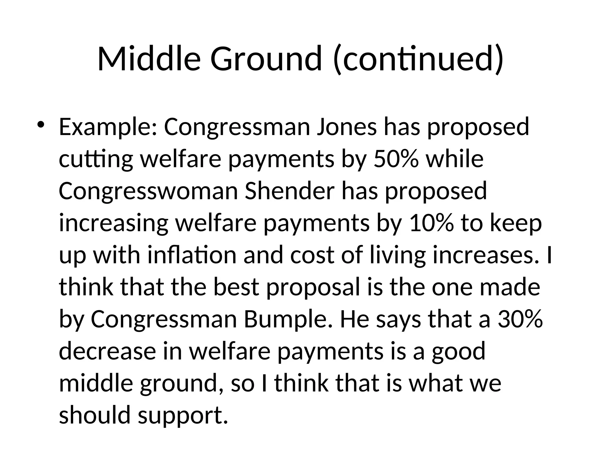 Middle Ground (continued)
• Example: Congressman Jones has proposed
cutting welfare payments by 50% while
Congresswoman Shender has proposed
increasing welfare payments by 10% to keep
up with inflation and cost of living increases. I
think that the best proposal is the one made
by Congressman Bumple. He says that a 30%
decrease in welfare payments is a good
middle ground, so I think that is what we
should support.
 