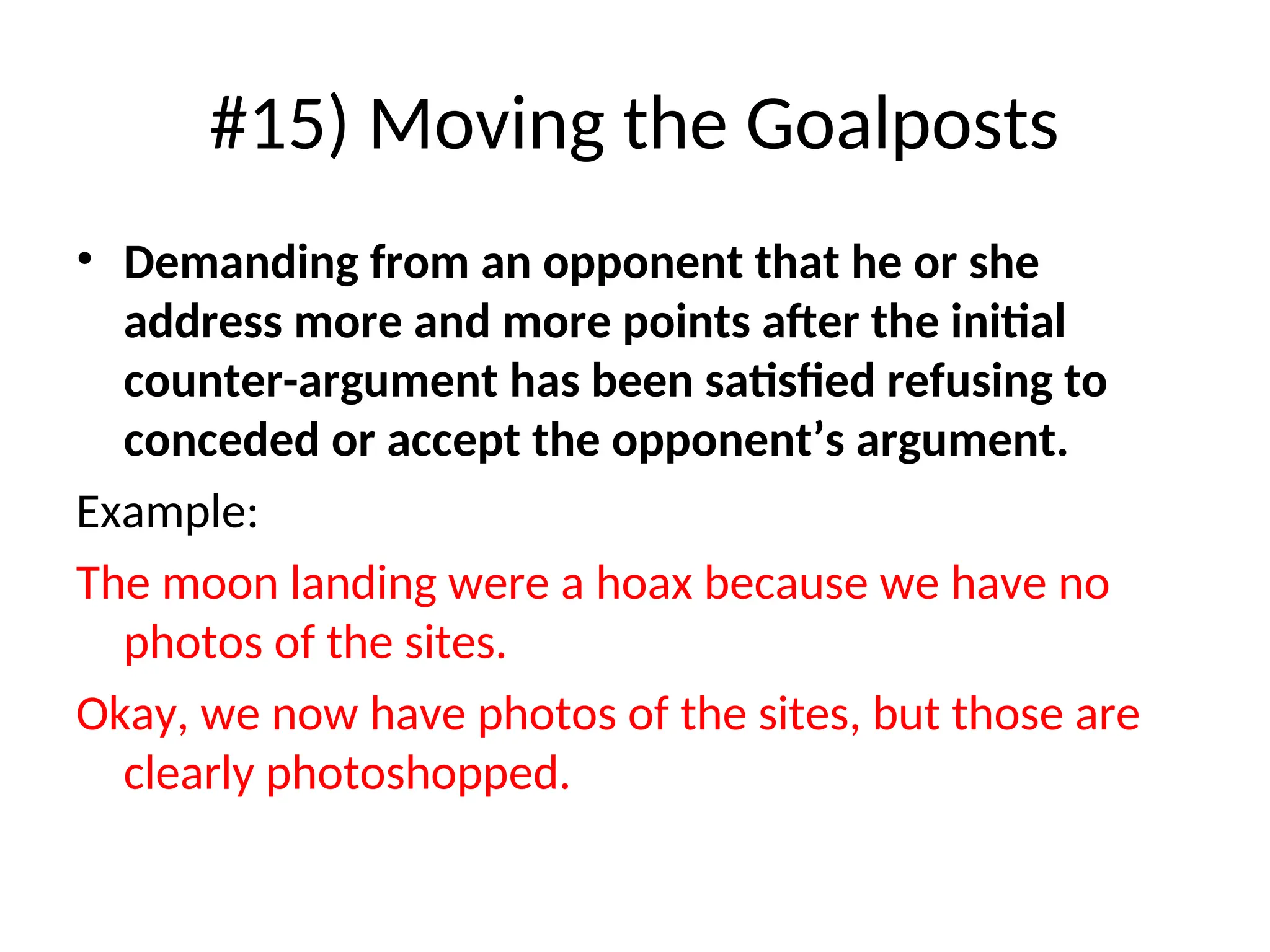 #15) Moving the Goalposts
• Demanding from an opponent that he or she
address more and more points after the initial
counter-argument has been satisfied refusing to
conceded or accept the opponent’s argument.
Example:
The moon landing were a hoax because we have no
photos of the sites.
Okay, we now have photos of the sites, but those are
clearly photoshopped.
 
