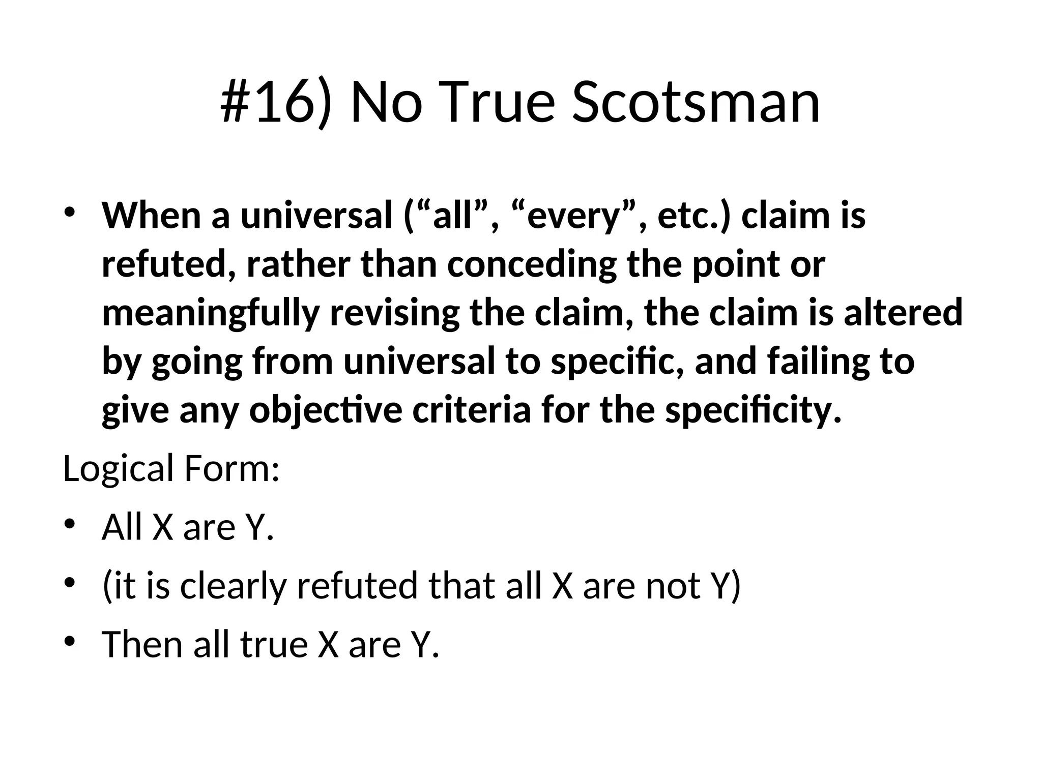 #16) No True Scotsman
• When a universal (“all”, “every”, etc.) claim is
refuted, rather than conceding the point or
meaningfully revising the claim, the claim is altered
by going from universal to specific, and failing to
give any objective criteria for the specificity.
Logical Form:
• All X are Y.
• (it is clearly refuted that all X are not Y)
• Then all true X are Y.
 