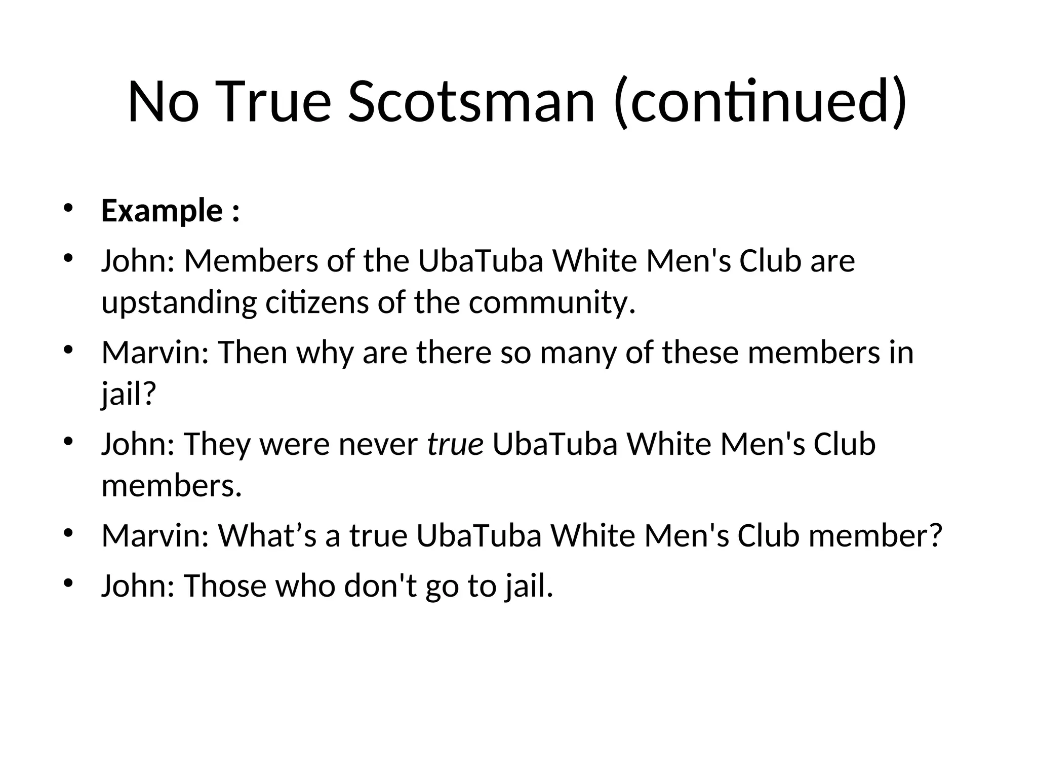 No True Scotsman (continued)
• Example :
• John: Members of the UbaTuba White Men's Club are
upstanding citizens of the community.
• Marvin: Then why are there so many of these members in
jail?
• John: They were never true UbaTuba White Men's Club
members.
• Marvin: What’s a true UbaTuba White Men's Club member?
• John: Those who don't go to jail.
 