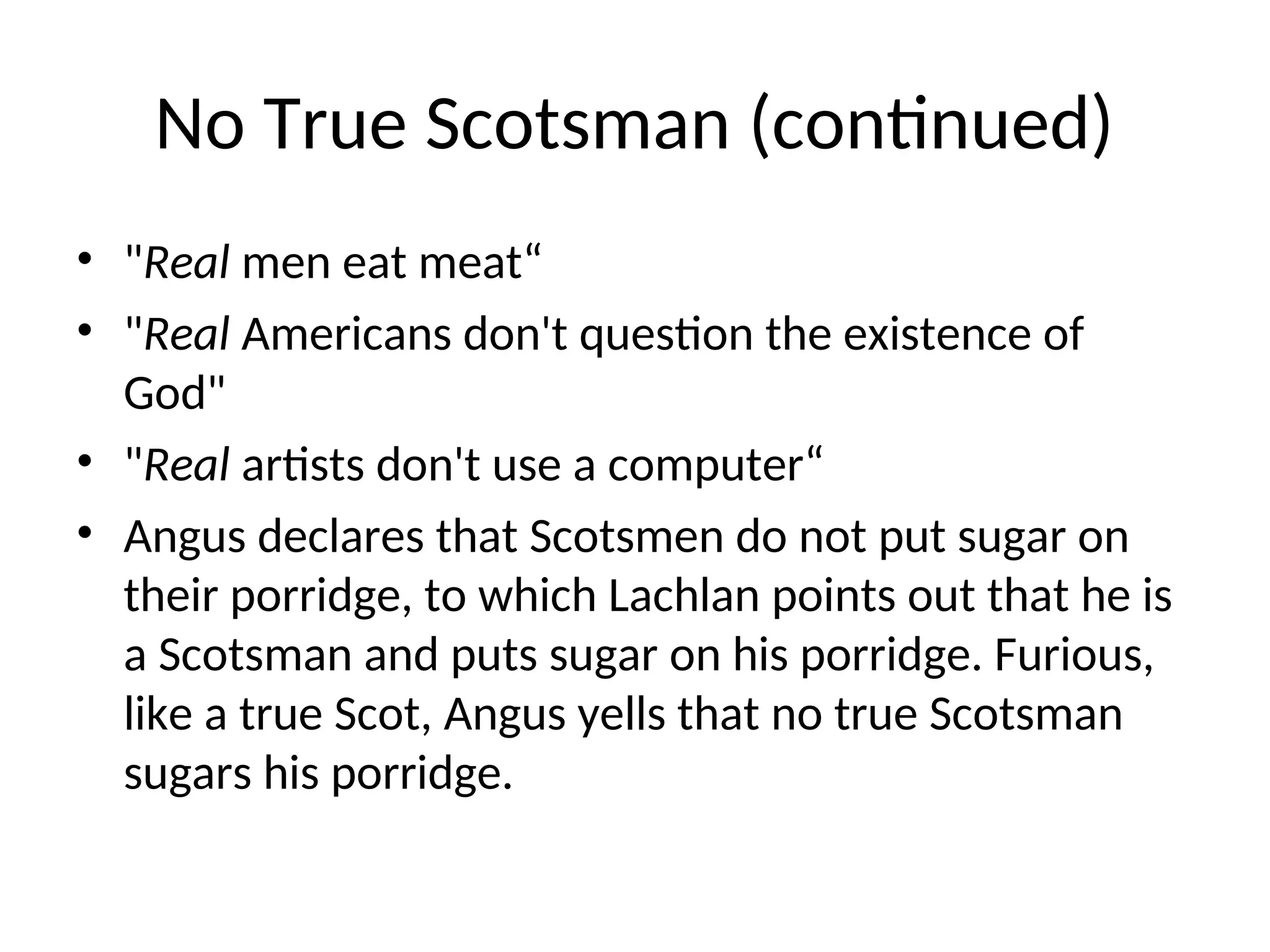 No True Scotsman (continued)
• "Real men eat meat“
• "Real Americans don't question the existence of
God"
• "Real artists don't use a computer“
• Angus declares that Scotsmen do not put sugar on
their porridge, to which Lachlan points out that he is
a Scotsman and puts sugar on his porridge. Furious,
like a true Scot, Angus yells that no true Scotsman
sugars his porridge.
 