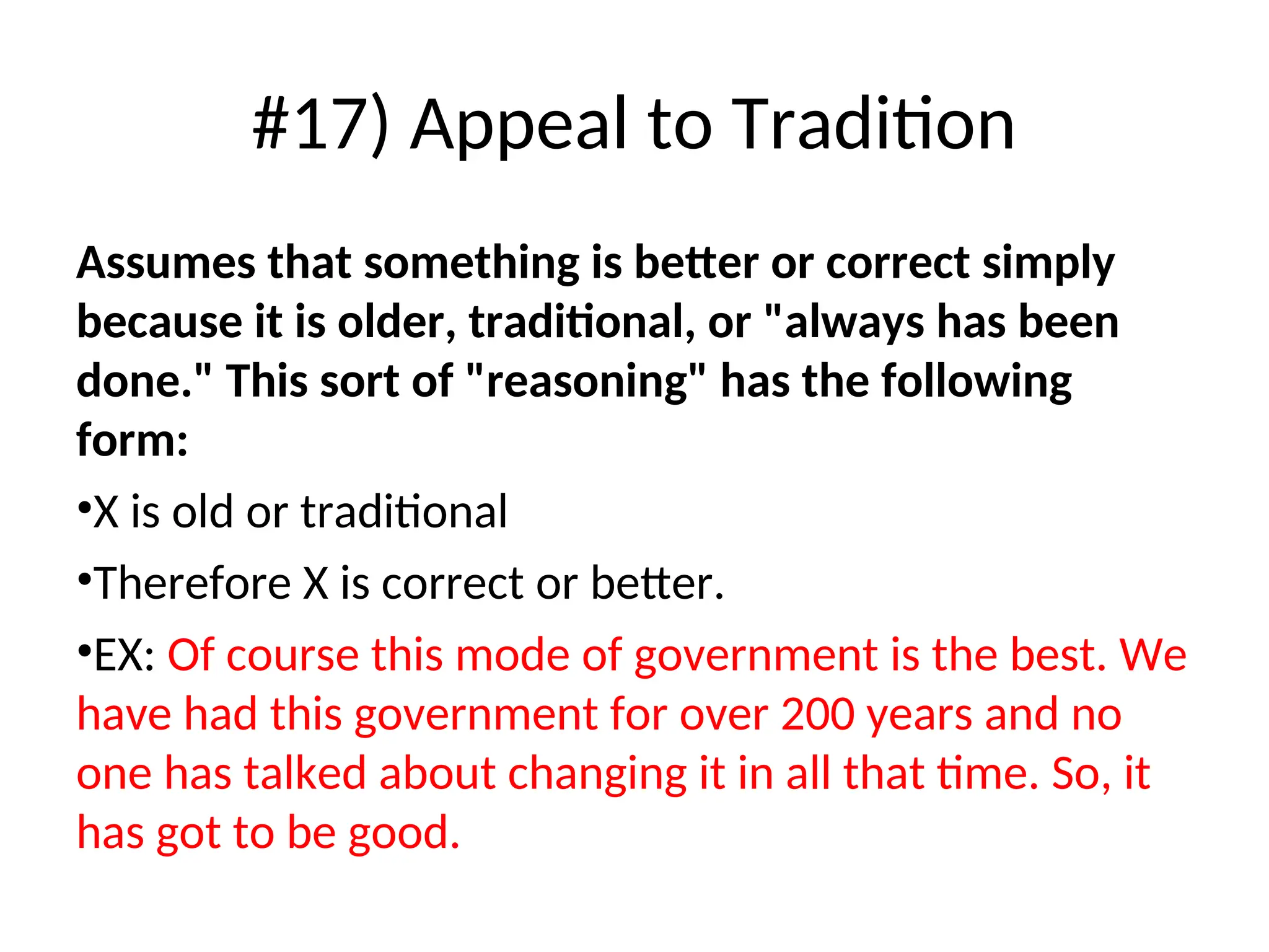 #17) Appeal to Tradition
Assumes that something is better or correct simply
because it is older, traditional, or "always has been
done." This sort of "reasoning" has the following
form:
•X is old or traditional
•Therefore X is correct or better.
•EX: Of course this mode of government is the best. We
have had this government for over 200 years and no
one has talked about changing it in all that time. So, it
has got to be good.
 