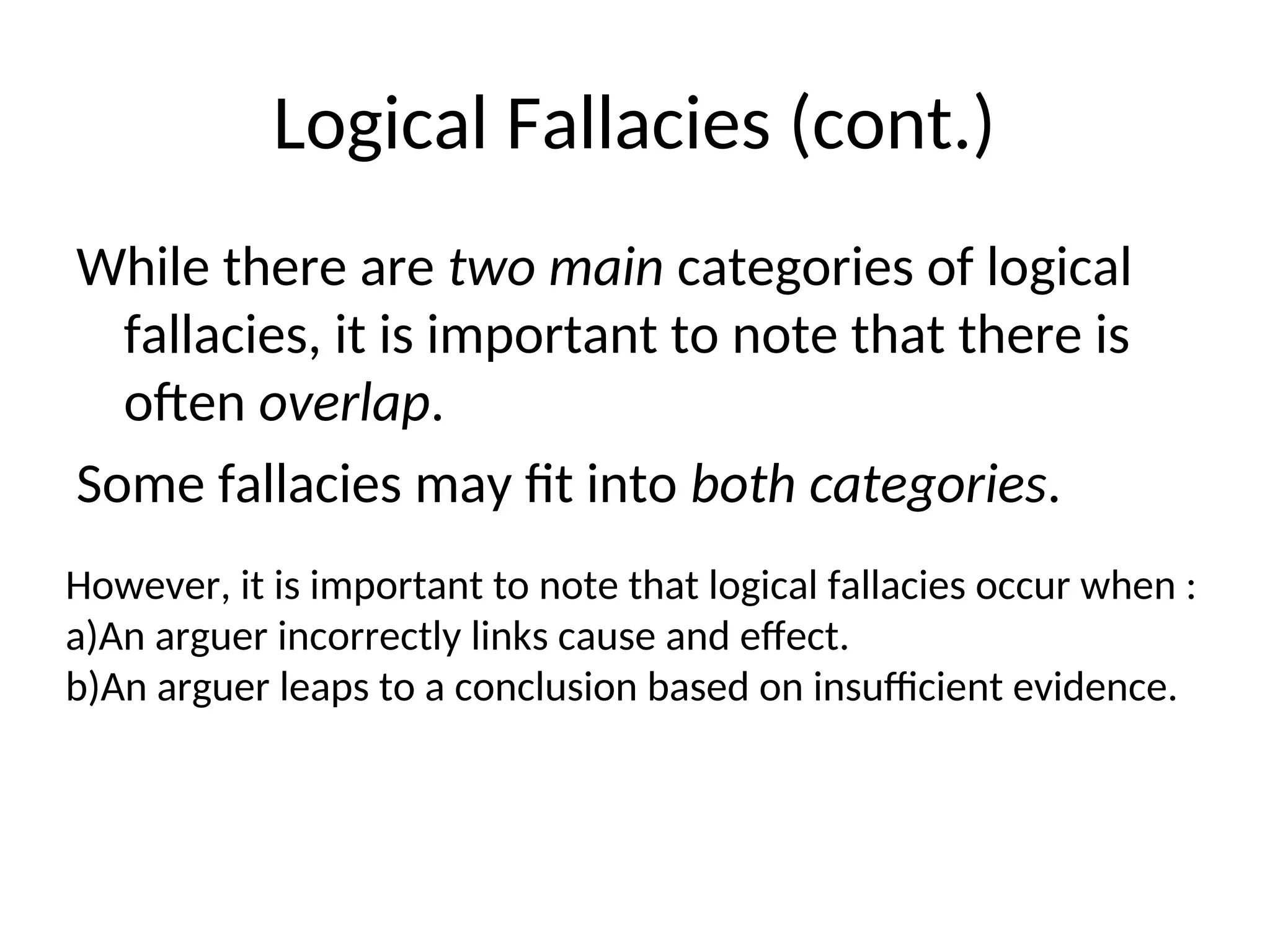 Logical Fallacies (cont.)
While there are two main categories of logical
fallacies, it is important to note that there is
often overlap.
Some fallacies may fit into both categories.
However, it is important to note that logical fallacies occur when :
a)An arguer incorrectly links cause and effect.
b)An arguer leaps to a conclusion based on insufficient evidence.
 